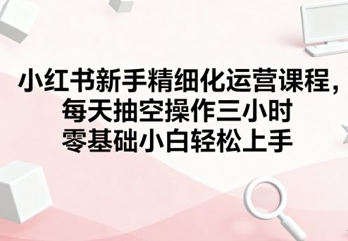 小红书新手精细化运营课程，每天抽空操作三小时，零基础小白轻松上手-qingclm